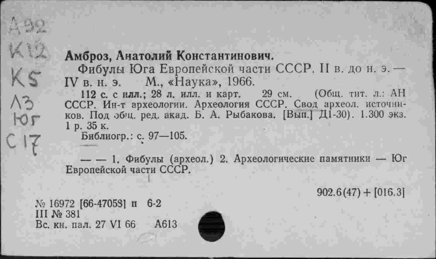 ﻿XU
Ks-
Л3>
1-0 Г
C1?
Амброз, Анатолий Константинович.
Фибулы Юга Европейской части СССР. II в. до и. э.— IV в. и. э. М., «Наука», 1966.
112 с. с илл.; 28 л. илл. и карт. 29 см. (Общ. тит. л.: АН СССР. Ин-т археологии. Археология СССР. Свод археол. источников. Под общ. ред. акад. Б. А. Рыбакова. [Вып.] Д1-30). 1.300 экз. 1 р. 35 к.
Библиогр.: с. 97—105.
-------1. Фибулы (археол.) 2. Археологические памятники — Юг Европейской части СССР.
№ 16972 [66-47058] п 6-2
III № 381
Вс. кн. пал. 27 VI 66	А613
902.6(47)+ [016.3]